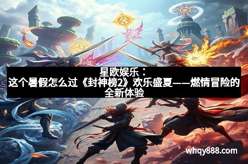 星欧娱乐:这个暑假怎么过《封神榜2》欢乐盛夏——燃情冒险的全新体验